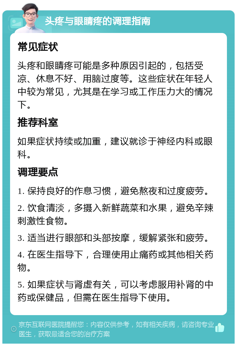 头疼与眼睛疼的调理指南 常见症状 头疼和眼睛疼可能是多种原因引起的，包括受凉、休息不好、用脑过度等。这些症状在年轻人中较为常见，尤其是在学习或工作压力大的情况下。 推荐科室 如果症状持续或加重，建议就诊于神经内科或眼科。 调理要点 1. 保持良好的作息习惯，避免熬夜和过度疲劳。 2. 饮食清淡，多摄入新鲜蔬菜和水果，避免辛辣刺激性食物。 3. 适当进行眼部和头部按摩，缓解紧张和疲劳。 4. 在医生指导下，合理使用止痛药或其他相关药物。 5. 如果症状与肾虚有关，可以考虑服用补肾的中药或保健品，但需在医生指导下使用。