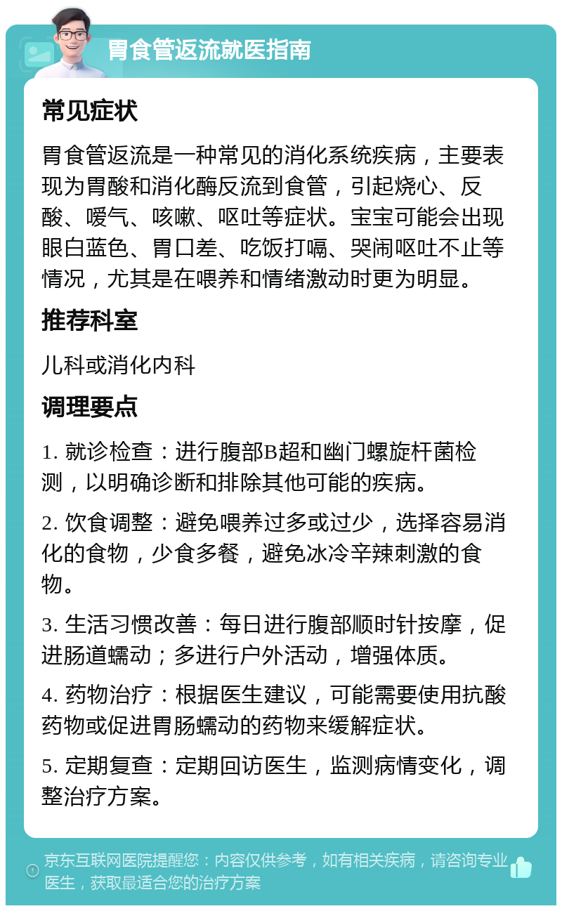 胃食管返流就医指南 常见症状 胃食管返流是一种常见的消化系统疾病，主要表现为胃酸和消化酶反流到食管，引起烧心、反酸、嗳气、咳嗽、呕吐等症状。宝宝可能会出现眼白蓝色、胃口差、吃饭打嗝、哭闹呕吐不止等情况，尤其是在喂养和情绪激动时更为明显。 推荐科室 儿科或消化内科 调理要点 1. 就诊检查：进行腹部B超和幽门螺旋杆菌检测，以明确诊断和排除其他可能的疾病。 2. 饮食调整：避免喂养过多或过少，选择容易消化的食物，少食多餐，避免冰冷辛辣刺激的食物。 3. 生活习惯改善：每日进行腹部顺时针按摩，促进肠道蠕动；多进行户外活动，增强体质。 4. 药物治疗：根据医生建议，可能需要使用抗酸药物或促进胃肠蠕动的药物来缓解症状。 5. 定期复查：定期回访医生，监测病情变化，调整治疗方案。