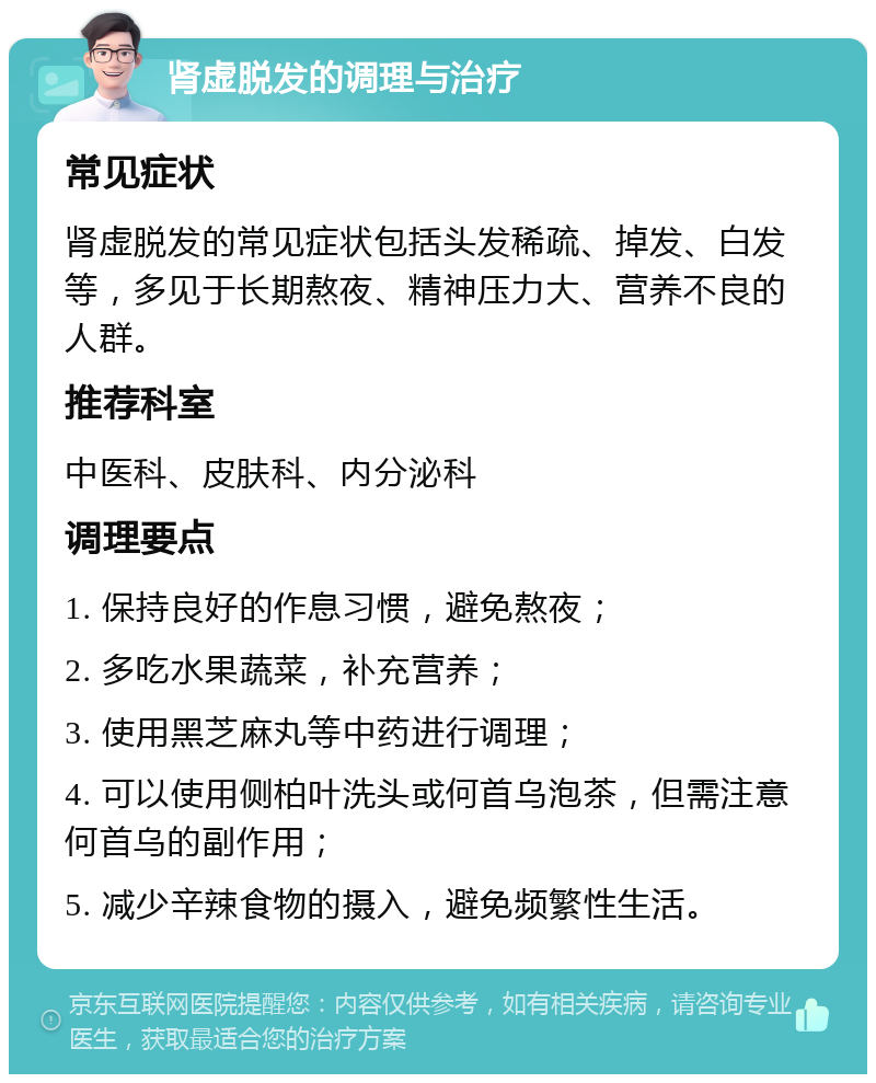 肾虚脱发的调理与治疗 常见症状 肾虚脱发的常见症状包括头发稀疏、掉发、白发等，多见于长期熬夜、精神压力大、营养不良的人群。 推荐科室 中医科、皮肤科、内分泌科 调理要点 1. 保持良好的作息习惯，避免熬夜； 2. 多吃水果蔬菜，补充营养； 3. 使用黑芝麻丸等中药进行调理； 4. 可以使用侧柏叶洗头或何首乌泡茶，但需注意何首乌的副作用； 5. 减少辛辣食物的摄入，避免频繁性生活。