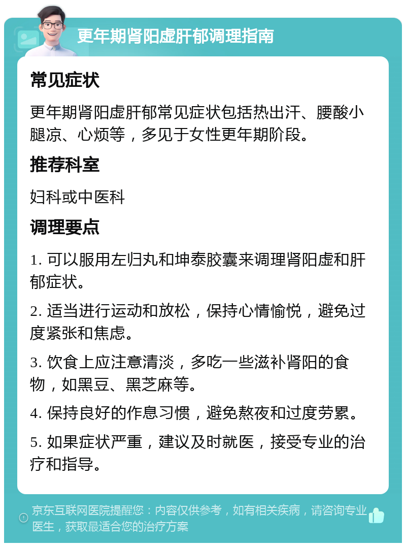 更年期肾阳虚肝郁调理指南 常见症状 更年期肾阳虚肝郁常见症状包括热出汗、腰酸小腿凉、心烦等，多见于女性更年期阶段。 推荐科室 妇科或中医科 调理要点 1. 可以服用左归丸和坤泰胶囊来调理肾阳虚和肝郁症状。 2. 适当进行运动和放松，保持心情愉悦，避免过度紧张和焦虑。 3. 饮食上应注意清淡，多吃一些滋补肾阳的食物，如黑豆、黑芝麻等。 4. 保持良好的作息习惯，避免熬夜和过度劳累。 5. 如果症状严重，建议及时就医，接受专业的治疗和指导。