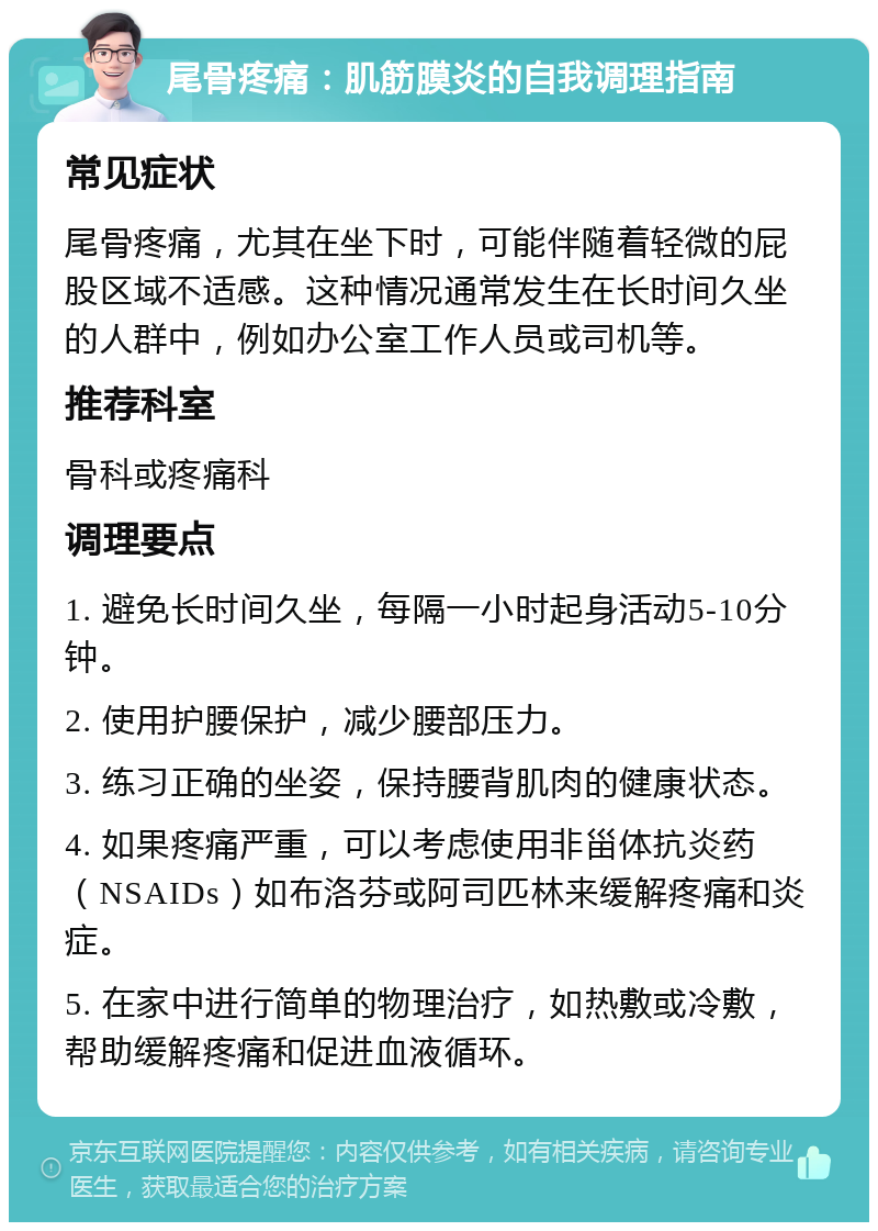 尾骨疼痛：肌筋膜炎的自我调理指南 常见症状 尾骨疼痛，尤其在坐下时，可能伴随着轻微的屁股区域不适感。这种情况通常发生在长时间久坐的人群中，例如办公室工作人员或司机等。 推荐科室 骨科或疼痛科 调理要点 1. 避免长时间久坐，每隔一小时起身活动5-10分钟。 2. 使用护腰保护，减少腰部压力。 3. 练习正确的坐姿，保持腰背肌肉的健康状态。 4. 如果疼痛严重，可以考虑使用非甾体抗炎药（NSAIDs）如布洛芬或阿司匹林来缓解疼痛和炎症。 5. 在家中进行简单的物理治疗，如热敷或冷敷，帮助缓解疼痛和促进血液循环。