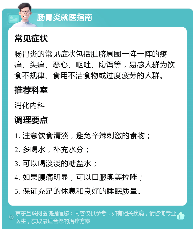 肠胃炎就医指南 常见症状 肠胃炎的常见症状包括肚脐周围一阵一阵的疼痛、头痛、恶心、呕吐、腹泻等，易感人群为饮食不规律、食用不洁食物或过度疲劳的人群。 推荐科室 消化内科 调理要点 1. 注意饮食清淡，避免辛辣刺激的食物； 2. 多喝水，补充水分； 3. 可以喝淡淡的糖盐水； 4. 如果腹痛明显，可以口服奥美拉唑； 5. 保证充足的休息和良好的睡眠质量。