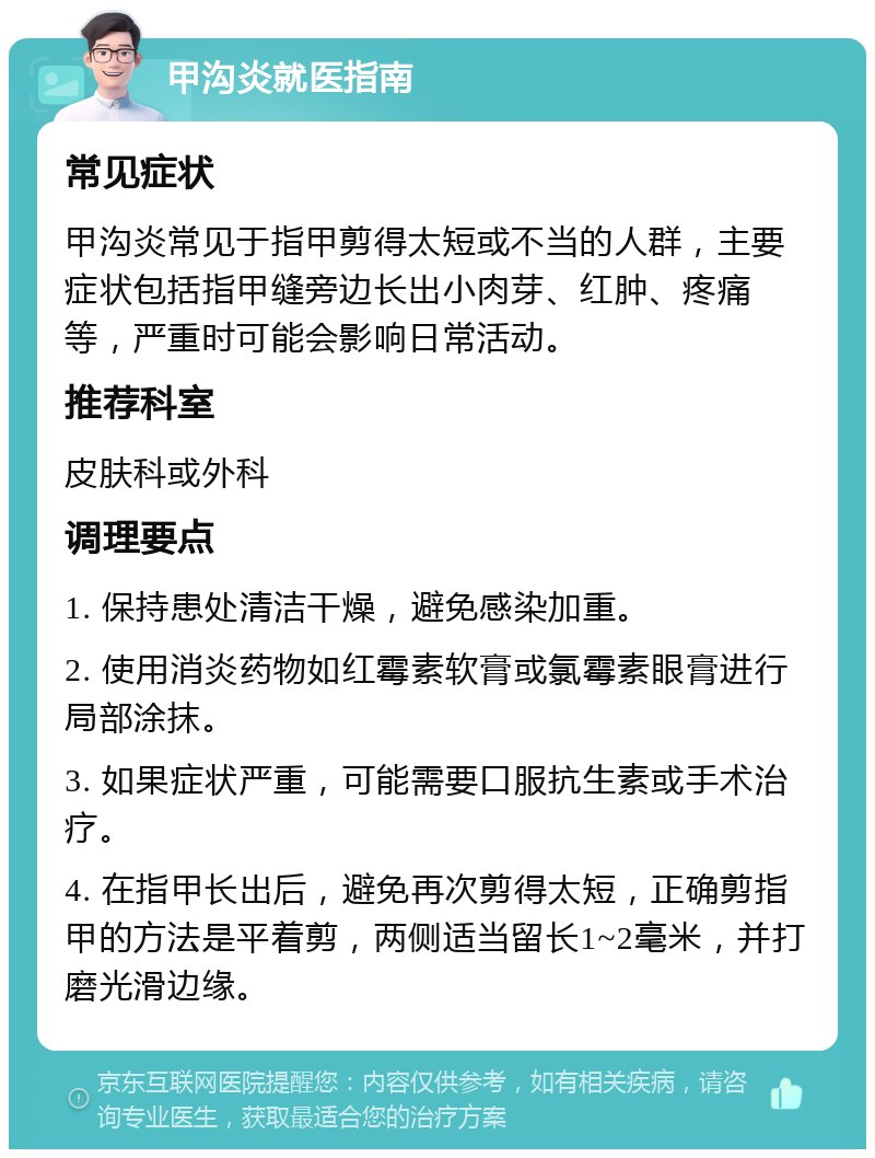 甲沟炎就医指南 常见症状 甲沟炎常见于指甲剪得太短或不当的人群，主要症状包括指甲缝旁边长出小肉芽、红肿、疼痛等，严重时可能会影响日常活动。 推荐科室 皮肤科或外科 调理要点 1. 保持患处清洁干燥，避免感染加重。 2. 使用消炎药物如红霉素软膏或氯霉素眼膏进行局部涂抹。 3. 如果症状严重，可能需要口服抗生素或手术治疗。 4. 在指甲长出后，避免再次剪得太短，正确剪指甲的方法是平着剪，两侧适当留长1~2毫米，并打磨光滑边缘。