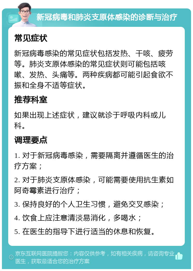 新冠病毒和肺炎支原体感染的诊断与治疗 常见症状 新冠病毒感染的常见症状包括发热、干咳、疲劳等。肺炎支原体感染的常见症状则可能包括咳嗽、发热、头痛等。两种疾病都可能引起食欲不振和全身不适等症状。 推荐科室 如果出现上述症状，建议就诊于呼吸内科或儿科。 调理要点 1. 对于新冠病毒感染，需要隔离并遵循医生的治疗方案； 2. 对于肺炎支原体感染，可能需要使用抗生素如阿奇霉素进行治疗； 3. 保持良好的个人卫生习惯，避免交叉感染； 4. 饮食上应注意清淡易消化，多喝水； 5. 在医生的指导下进行适当的休息和恢复。