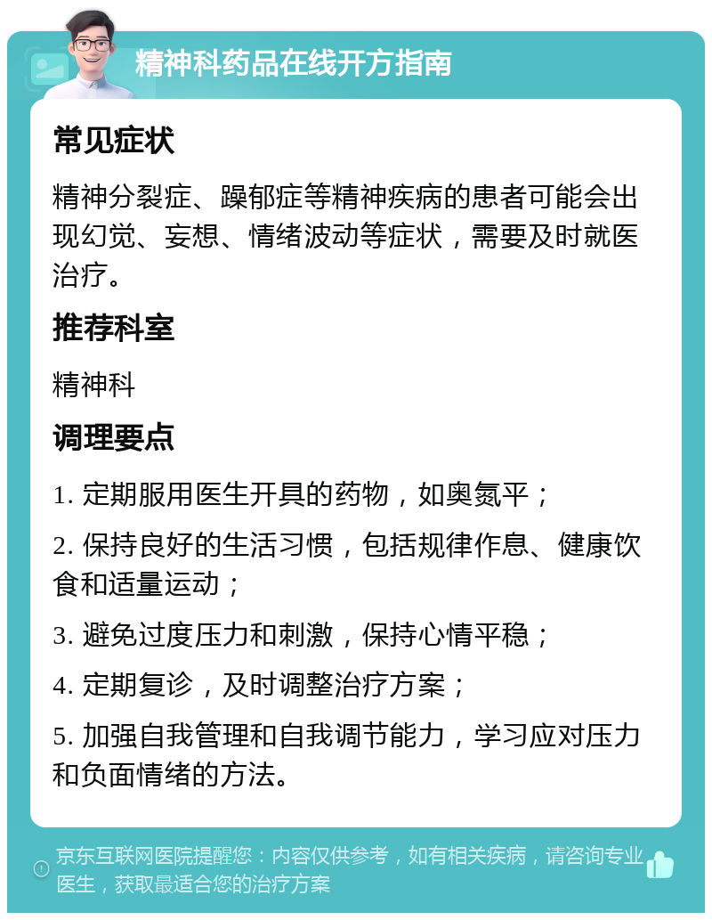 精神科药品在线开方指南 常见症状 精神分裂症、躁郁症等精神疾病的患者可能会出现幻觉、妄想、情绪波动等症状，需要及时就医治疗。 推荐科室 精神科 调理要点 1. 定期服用医生开具的药物，如奥氮平； 2. 保持良好的生活习惯，包括规律作息、健康饮食和适量运动； 3. 避免过度压力和刺激，保持心情平稳； 4. 定期复诊，及时调整治疗方案； 5. 加强自我管理和自我调节能力，学习应对压力和负面情绪的方法。