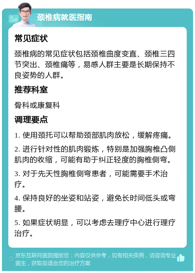 颈椎病就医指南 常见症状 颈椎病的常见症状包括颈椎曲度变直、颈椎三四节突出、颈椎痛等，易感人群主要是长期保持不良姿势的人群。 推荐科室 骨科或康复科 调理要点 1. 使用颈托可以帮助颈部肌肉放松，缓解疼痛。 2. 进行针对性的肌肉锻炼，特别是加强胸椎凸侧肌肉的收缩，可能有助于纠正轻度的胸椎侧弯。 3. 对于先天性胸椎侧弯患者，可能需要手术治疗。 4. 保持良好的坐姿和站姿，避免长时间低头或弯腰。 5. 如果症状明显，可以考虑去理疗中心进行理疗治疗。