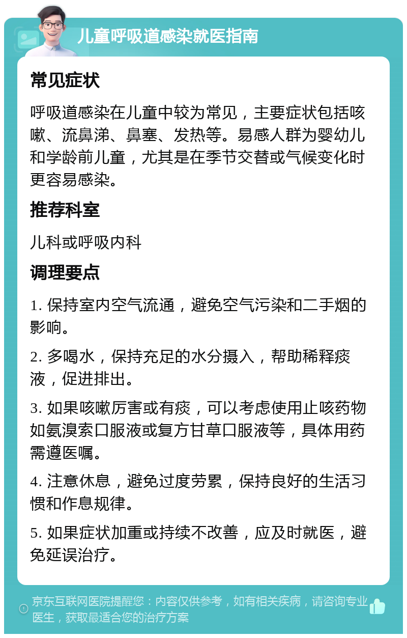 儿童呼吸道感染就医指南 常见症状 呼吸道感染在儿童中较为常见，主要症状包括咳嗽、流鼻涕、鼻塞、发热等。易感人群为婴幼儿和学龄前儿童，尤其是在季节交替或气候变化时更容易感染。 推荐科室 儿科或呼吸内科 调理要点 1. 保持室内空气流通，避免空气污染和二手烟的影响。 2. 多喝水，保持充足的水分摄入，帮助稀释痰液，促进排出。 3. 如果咳嗽厉害或有痰，可以考虑使用止咳药物如氨溴索口服液或复方甘草口服液等，具体用药需遵医嘱。 4. 注意休息，避免过度劳累，保持良好的生活习惯和作息规律。 5. 如果症状加重或持续不改善，应及时就医，避免延误治疗。