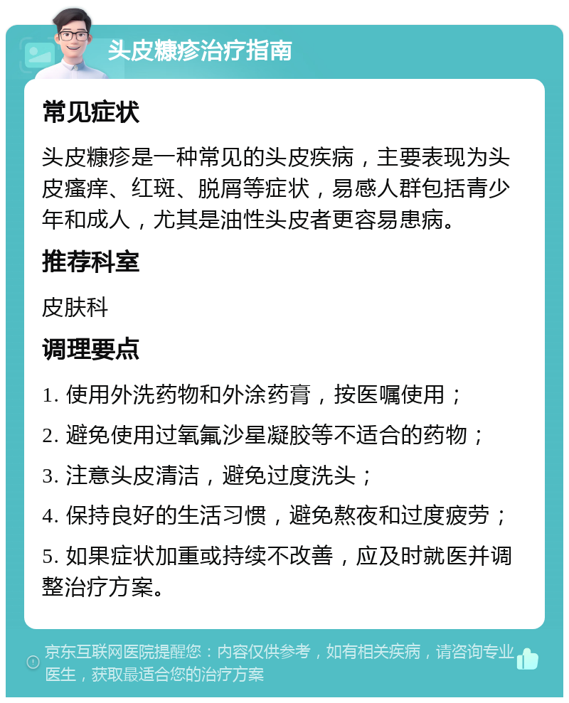 头皮糠疹治疗指南 常见症状 头皮糠疹是一种常见的头皮疾病，主要表现为头皮瘙痒、红斑、脱屑等症状，易感人群包括青少年和成人，尤其是油性头皮者更容易患病。 推荐科室 皮肤科 调理要点 1. 使用外洗药物和外涂药膏，按医嘱使用； 2. 避免使用过氧氟沙星凝胶等不适合的药物； 3. 注意头皮清洁，避免过度洗头； 4. 保持良好的生活习惯，避免熬夜和过度疲劳； 5. 如果症状加重或持续不改善，应及时就医并调整治疗方案。