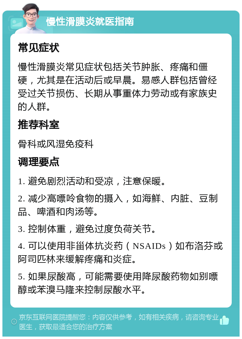 慢性滑膜炎就医指南 常见症状 慢性滑膜炎常见症状包括关节肿胀、疼痛和僵硬，尤其是在活动后或早晨。易感人群包括曾经受过关节损伤、长期从事重体力劳动或有家族史的人群。 推荐科室 骨科或风湿免疫科 调理要点 1. 避免剧烈活动和受凉，注意保暖。 2. 减少高嘌呤食物的摄入，如海鲜、内脏、豆制品、啤酒和肉汤等。 3. 控制体重，避免过度负荷关节。 4. 可以使用非甾体抗炎药（NSAIDs）如布洛芬或阿司匹林来缓解疼痛和炎症。 5. 如果尿酸高，可能需要使用降尿酸药物如别嘌醇或苯溴马隆来控制尿酸水平。