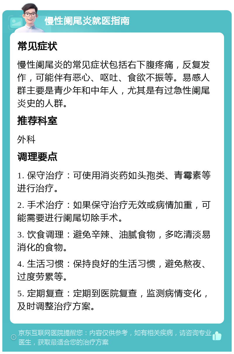 慢性阑尾炎就医指南 常见症状 慢性阑尾炎的常见症状包括右下腹疼痛，反复发作，可能伴有恶心、呕吐、食欲不振等。易感人群主要是青少年和中年人，尤其是有过急性阑尾炎史的人群。 推荐科室 外科 调理要点 1. 保守治疗：可使用消炎药如头孢类、青霉素等进行治疗。 2. 手术治疗：如果保守治疗无效或病情加重，可能需要进行阑尾切除手术。 3. 饮食调理：避免辛辣、油腻食物，多吃清淡易消化的食物。 4. 生活习惯：保持良好的生活习惯，避免熬夜、过度劳累等。 5. 定期复查：定期到医院复查，监测病情变化，及时调整治疗方案。