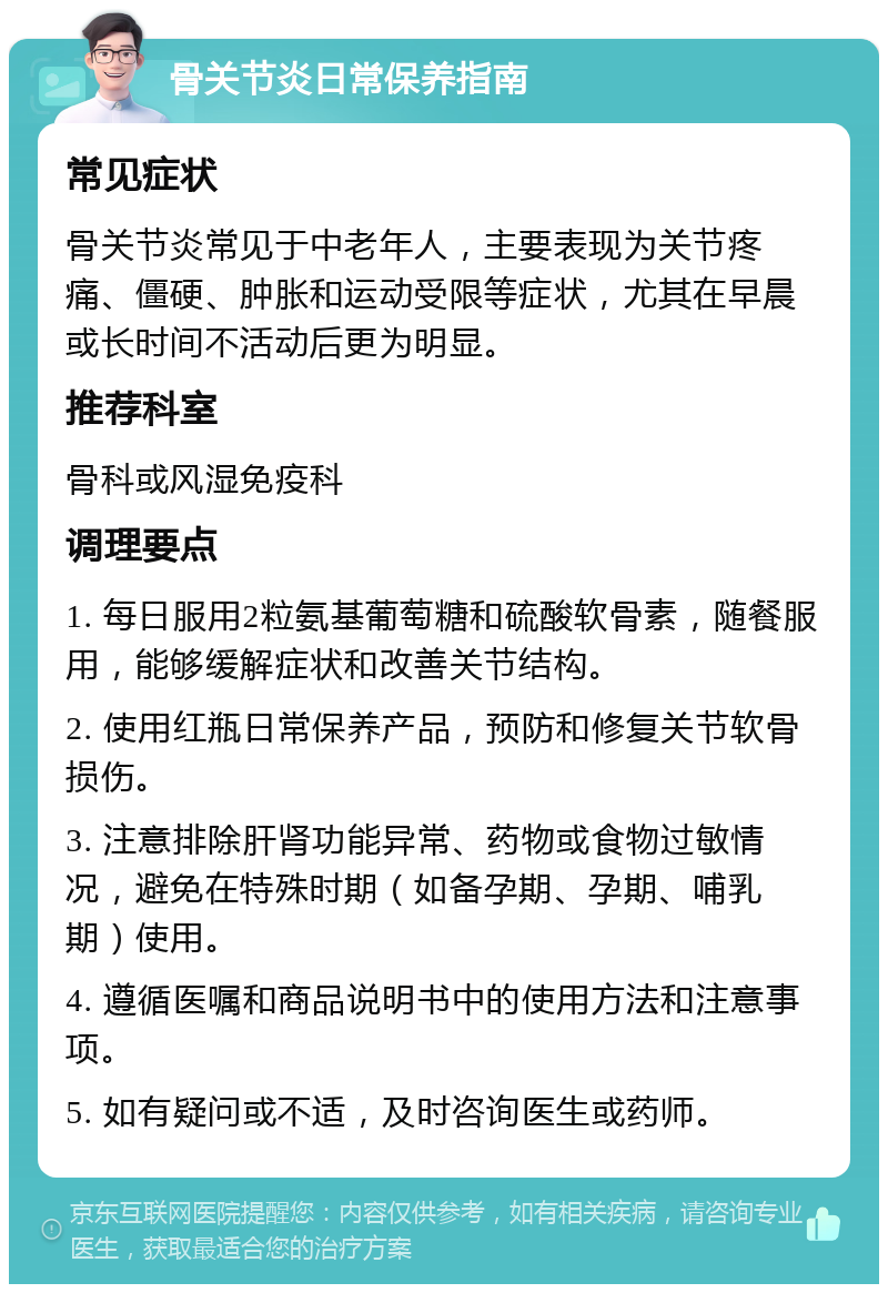 骨关节炎日常保养指南 常见症状 骨关节炎常见于中老年人，主要表现为关节疼痛、僵硬、肿胀和运动受限等症状，尤其在早晨或长时间不活动后更为明显。 推荐科室 骨科或风湿免疫科 调理要点 1. 每日服用2粒氨基葡萄糖和硫酸软骨素，随餐服用，能够缓解症状和改善关节结构。 2. 使用红瓶日常保养产品，预防和修复关节软骨损伤。 3. 注意排除肝肾功能异常、药物或食物过敏情况，避免在特殊时期（如备孕期、孕期、哺乳期）使用。 4. 遵循医嘱和商品说明书中的使用方法和注意事项。 5. 如有疑问或不适，及时咨询医生或药师。