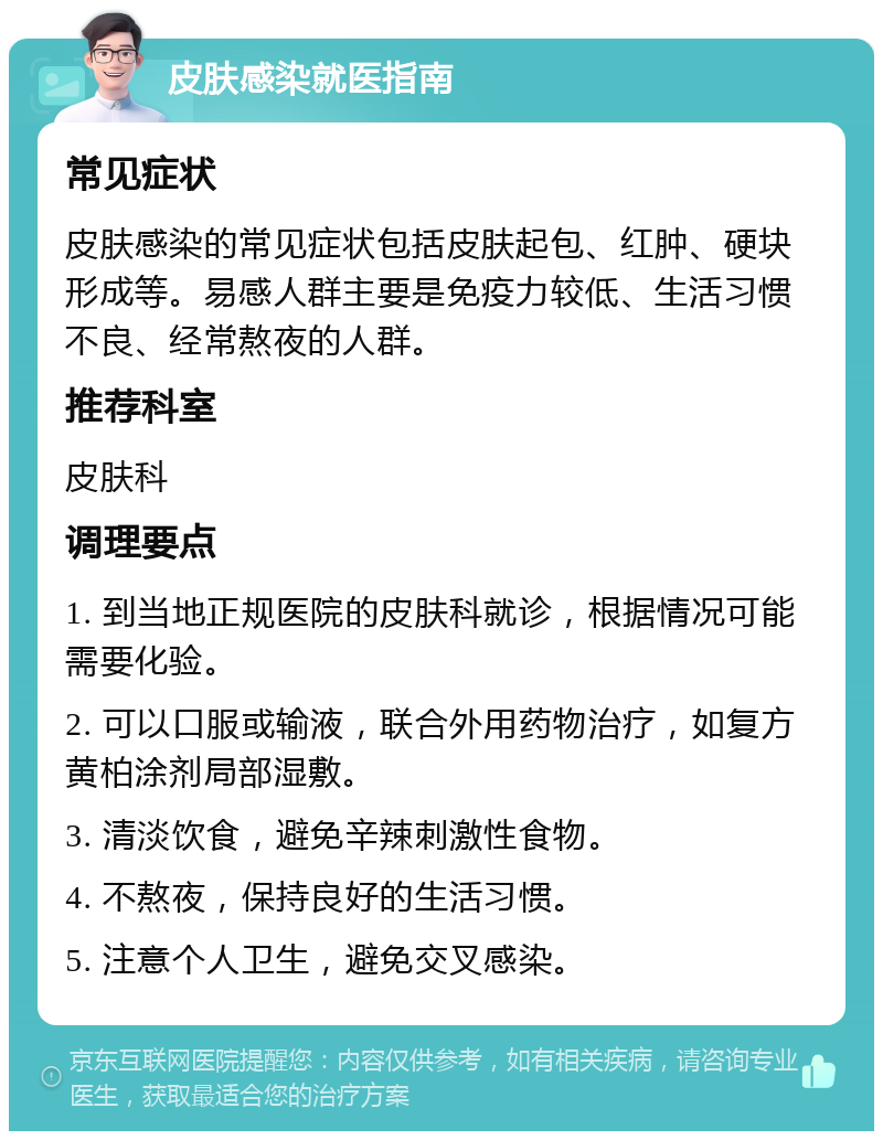 皮肤感染就医指南 常见症状 皮肤感染的常见症状包括皮肤起包、红肿、硬块形成等。易感人群主要是免疫力较低、生活习惯不良、经常熬夜的人群。 推荐科室 皮肤科 调理要点 1. 到当地正规医院的皮肤科就诊，根据情况可能需要化验。 2. 可以口服或输液，联合外用药物治疗，如复方黄柏涂剂局部湿敷。 3. 清淡饮食，避免辛辣刺激性食物。 4. 不熬夜，保持良好的生活习惯。 5. 注意个人卫生，避免交叉感染。