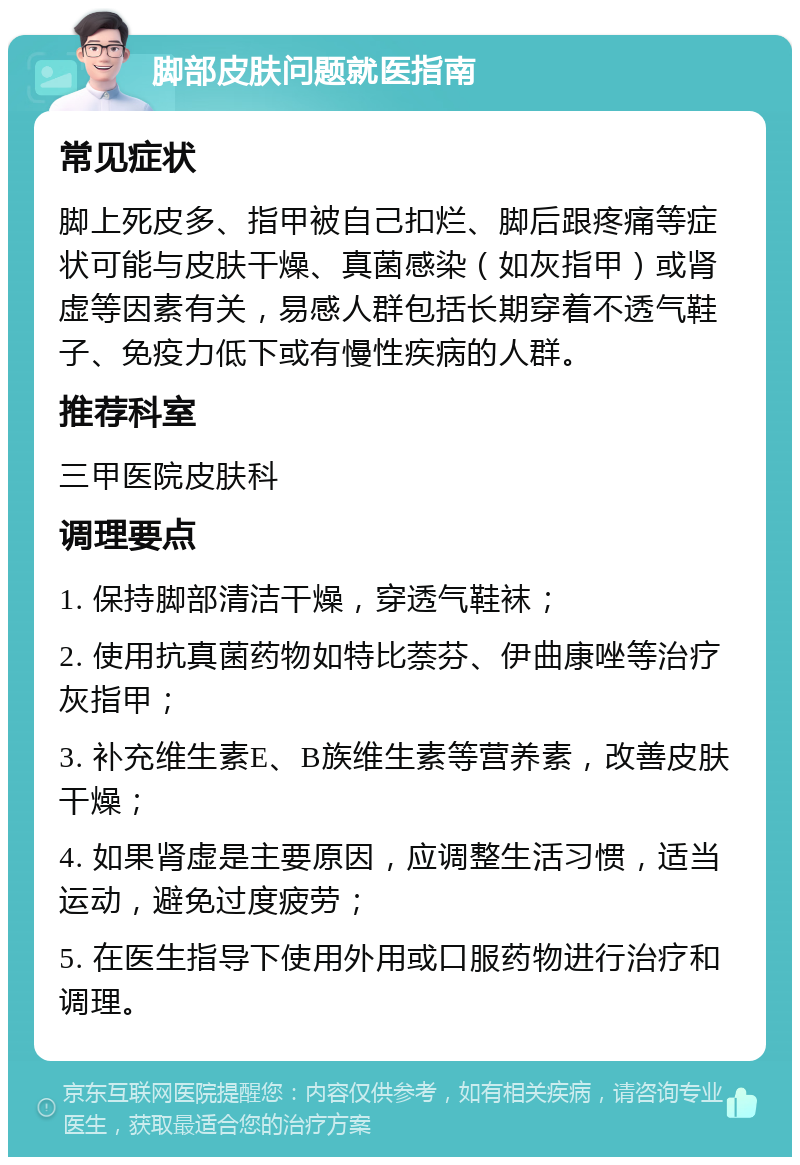 脚部皮肤问题就医指南 常见症状 脚上死皮多、指甲被自己扣烂、脚后跟疼痛等症状可能与皮肤干燥、真菌感染（如灰指甲）或肾虚等因素有关，易感人群包括长期穿着不透气鞋子、免疫力低下或有慢性疾病的人群。 推荐科室 三甲医院皮肤科 调理要点 1. 保持脚部清洁干燥，穿透气鞋袜； 2. 使用抗真菌药物如特比萘芬、伊曲康唑等治疗灰指甲； 3. 补充维生素E、B族维生素等营养素，改善皮肤干燥； 4. 如果肾虚是主要原因，应调整生活习惯，适当运动，避免过度疲劳； 5. 在医生指导下使用外用或口服药物进行治疗和调理。