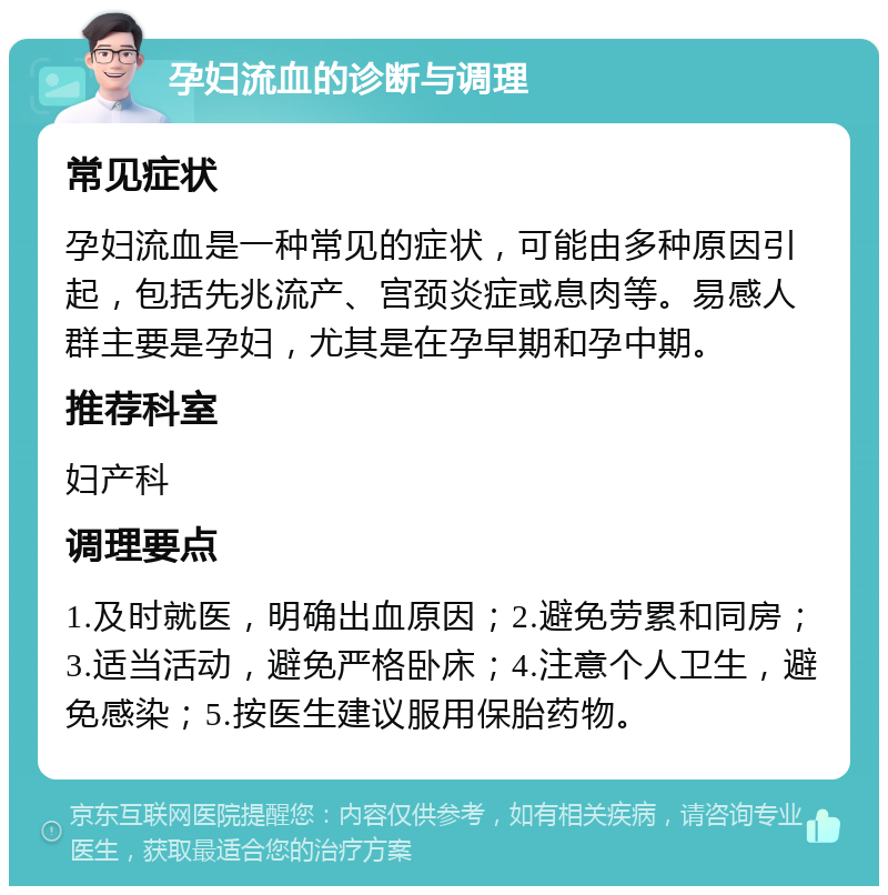 孕妇流血的诊断与调理 常见症状 孕妇流血是一种常见的症状，可能由多种原因引起，包括先兆流产、宫颈炎症或息肉等。易感人群主要是孕妇，尤其是在孕早期和孕中期。 推荐科室 妇产科 调理要点 1.及时就医，明确出血原因；2.避免劳累和同房；3.适当活动，避免严格卧床；4.注意个人卫生，避免感染；5.按医生建议服用保胎药物。