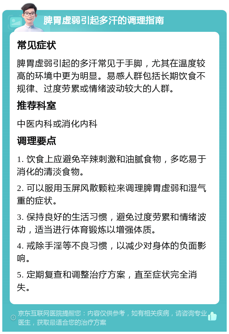 脾胃虚弱引起多汗的调理指南 常见症状 脾胃虚弱引起的多汗常见于手脚，尤其在温度较高的环境中更为明显。易感人群包括长期饮食不规律、过度劳累或情绪波动较大的人群。 推荐科室 中医内科或消化内科 调理要点 1. 饮食上应避免辛辣刺激和油腻食物，多吃易于消化的清淡食物。 2. 可以服用玉屏风散颗粒来调理脾胃虚弱和湿气重的症状。 3. 保持良好的生活习惯，避免过度劳累和情绪波动，适当进行体育锻炼以增强体质。 4. 戒除手淫等不良习惯，以减少对身体的负面影响。 5. 定期复查和调整治疗方案，直至症状完全消失。