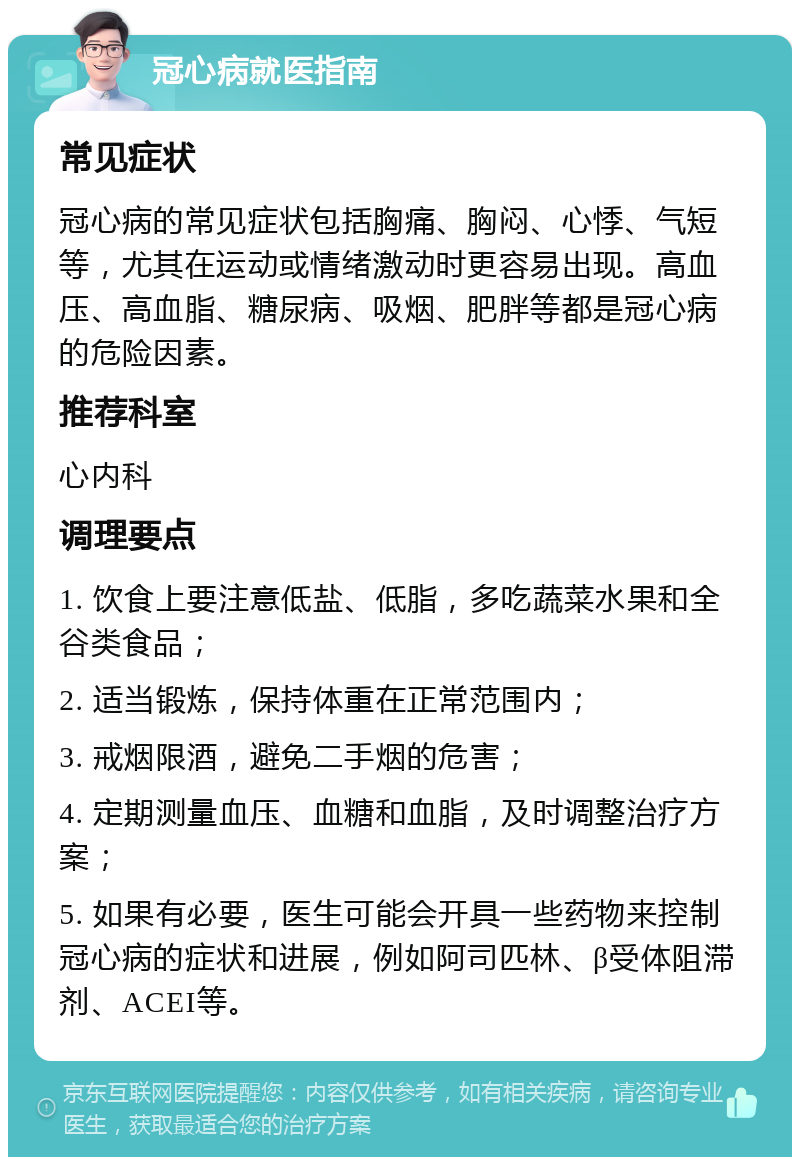 冠心病就医指南 常见症状 冠心病的常见症状包括胸痛、胸闷、心悸、气短等，尤其在运动或情绪激动时更容易出现。高血压、高血脂、糖尿病、吸烟、肥胖等都是冠心病的危险因素。 推荐科室 心内科 调理要点 1. 饮食上要注意低盐、低脂，多吃蔬菜水果和全谷类食品； 2. 适当锻炼，保持体重在正常范围内； 3. 戒烟限酒，避免二手烟的危害； 4. 定期测量血压、血糖和血脂，及时调整治疗方案； 5. 如果有必要，医生可能会开具一些药物来控制冠心病的症状和进展，例如阿司匹林、β受体阻滞剂、ACEI等。