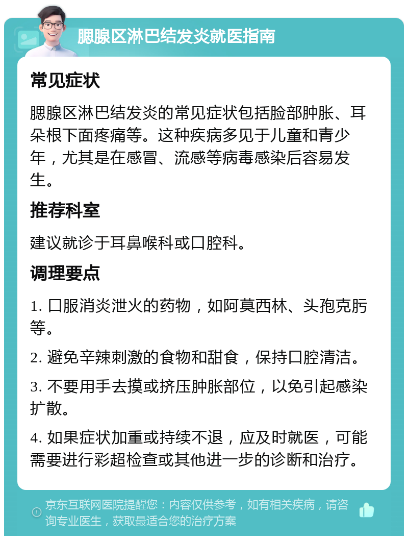 腮腺区淋巴结发炎就医指南 常见症状 腮腺区淋巴结发炎的常见症状包括脸部肿胀、耳朵根下面疼痛等。这种疾病多见于儿童和青少年，尤其是在感冒、流感等病毒感染后容易发生。 推荐科室 建议就诊于耳鼻喉科或口腔科。 调理要点 1. 口服消炎泄火的药物，如阿莫西林、头孢克肟等。 2. 避免辛辣刺激的食物和甜食，保持口腔清洁。 3. 不要用手去摸或挤压肿胀部位，以免引起感染扩散。 4. 如果症状加重或持续不退，应及时就医，可能需要进行彩超检查或其他进一步的诊断和治疗。