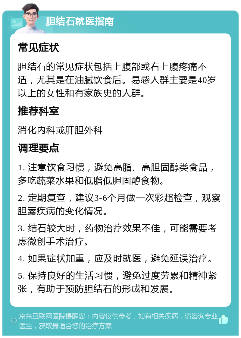 胆结石就医指南 常见症状 胆结石的常见症状包括上腹部或右上腹疼痛不适，尤其是在油腻饮食后。易感人群主要是40岁以上的女性和有家族史的人群。 推荐科室 消化内科或肝胆外科 调理要点 1. 注意饮食习惯，避免高脂、高胆固醇类食品，多吃蔬菜水果和低脂低胆固醇食物。 2. 定期复查，建议3-6个月做一次彩超检查，观察胆囊疾病的变化情况。 3. 结石较大时，药物治疗效果不佳，可能需要考虑微创手术治疗。 4. 如果症状加重，应及时就医，避免延误治疗。 5. 保持良好的生活习惯，避免过度劳累和精神紧张，有助于预防胆结石的形成和发展。