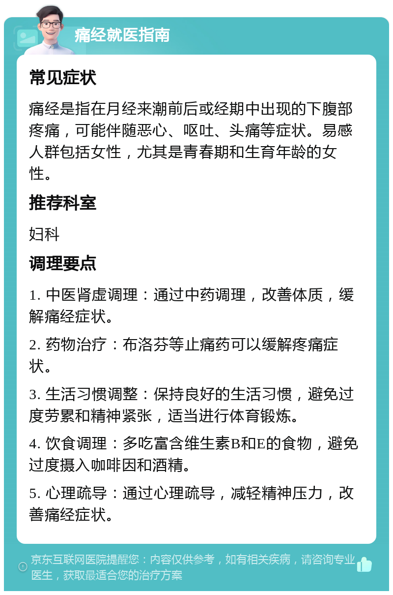 痛经就医指南 常见症状 痛经是指在月经来潮前后或经期中出现的下腹部疼痛，可能伴随恶心、呕吐、头痛等症状。易感人群包括女性，尤其是青春期和生育年龄的女性。 推荐科室 妇科 调理要点 1. 中医肾虚调理：通过中药调理，改善体质，缓解痛经症状。 2. 药物治疗：布洛芬等止痛药可以缓解疼痛症状。 3. 生活习惯调整：保持良好的生活习惯，避免过度劳累和精神紧张，适当进行体育锻炼。 4. 饮食调理：多吃富含维生素B和E的食物，避免过度摄入咖啡因和酒精。 5. 心理疏导：通过心理疏导，减轻精神压力，改善痛经症状。