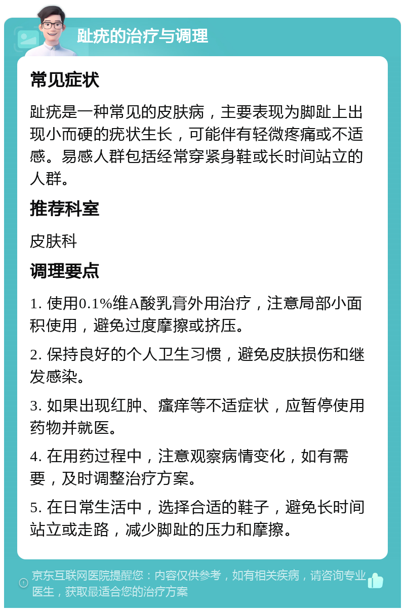 趾疣的治疗与调理 常见症状 趾疣是一种常见的皮肤病，主要表现为脚趾上出现小而硬的疣状生长，可能伴有轻微疼痛或不适感。易感人群包括经常穿紧身鞋或长时间站立的人群。 推荐科室 皮肤科 调理要点 1. 使用0.1%维A酸乳膏外用治疗，注意局部小面积使用，避免过度摩擦或挤压。 2. 保持良好的个人卫生习惯，避免皮肤损伤和继发感染。 3. 如果出现红肿、瘙痒等不适症状，应暂停使用药物并就医。 4. 在用药过程中，注意观察病情变化，如有需要，及时调整治疗方案。 5. 在日常生活中，选择合适的鞋子，避免长时间站立或走路，减少脚趾的压力和摩擦。