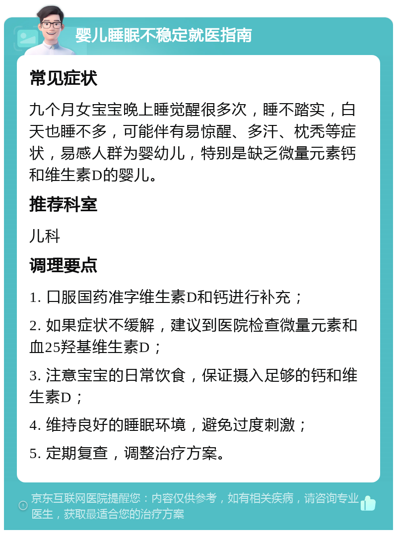 婴儿睡眠不稳定就医指南 常见症状 九个月女宝宝晚上睡觉醒很多次，睡不踏实，白天也睡不多，可能伴有易惊醒、多汗、枕秃等症状，易感人群为婴幼儿，特别是缺乏微量元素钙和维生素D的婴儿。 推荐科室 儿科 调理要点 1. 口服国药准字维生素D和钙进行补充； 2. 如果症状不缓解，建议到医院检查微量元素和血25羟基维生素D； 3. 注意宝宝的日常饮食，保证摄入足够的钙和维生素D； 4. 维持良好的睡眠环境，避免过度刺激； 5. 定期复查，调整治疗方案。