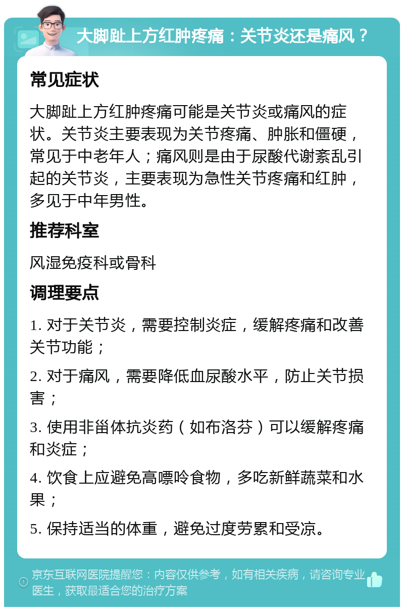 大脚趾上方红肿疼痛：关节炎还是痛风？ 常见症状 大脚趾上方红肿疼痛可能是关节炎或痛风的症状。关节炎主要表现为关节疼痛、肿胀和僵硬，常见于中老年人；痛风则是由于尿酸代谢紊乱引起的关节炎，主要表现为急性关节疼痛和红肿，多见于中年男性。 推荐科室 风湿免疫科或骨科 调理要点 1. 对于关节炎，需要控制炎症，缓解疼痛和改善关节功能； 2. 对于痛风，需要降低血尿酸水平，防止关节损害； 3. 使用非甾体抗炎药（如布洛芬）可以缓解疼痛和炎症； 4. 饮食上应避免高嘌呤食物，多吃新鲜蔬菜和水果； 5. 保持适当的体重，避免过度劳累和受凉。