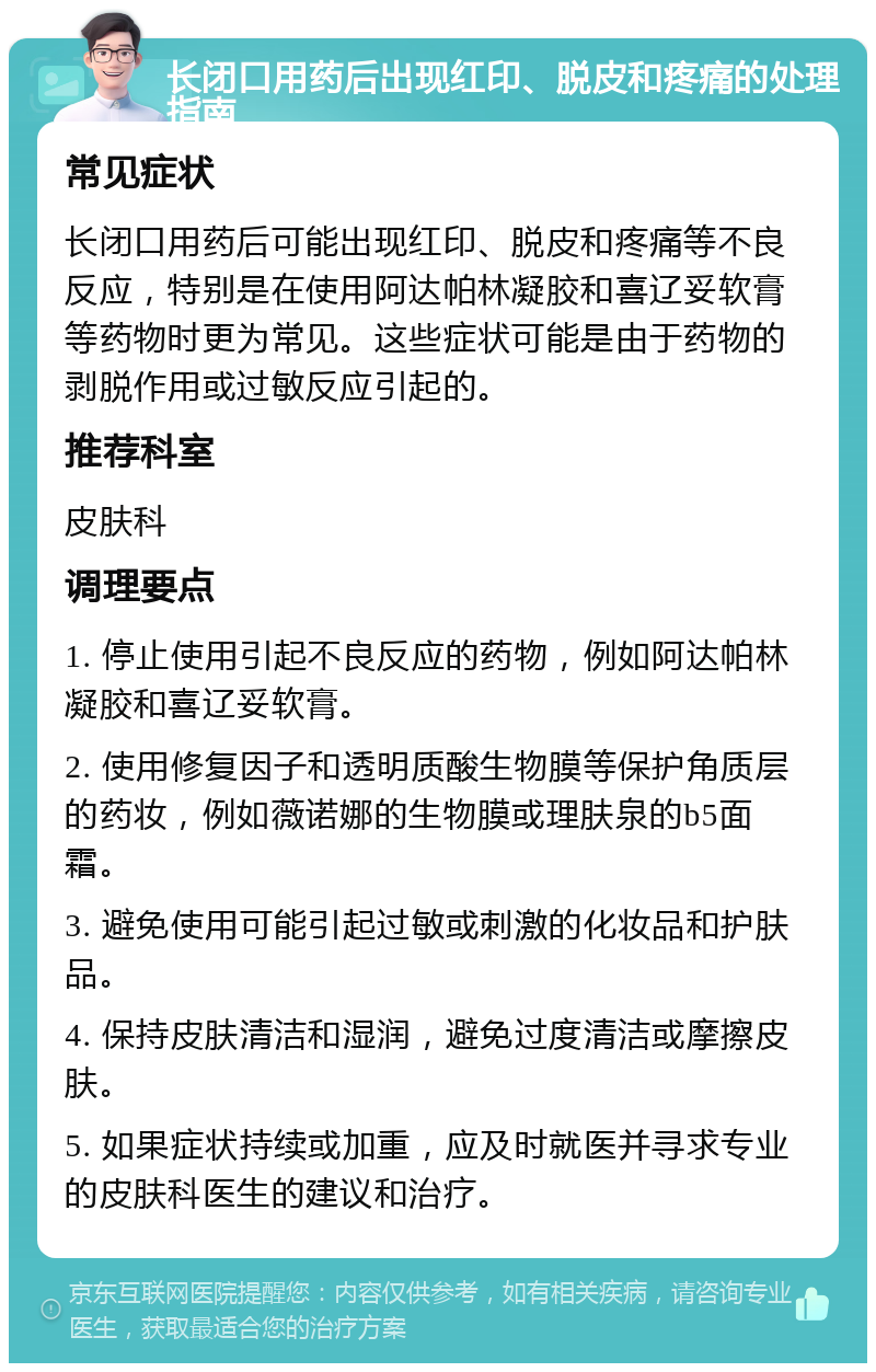 长闭口用药后出现红印、脱皮和疼痛的处理指南 常见症状 长闭口用药后可能出现红印、脱皮和疼痛等不良反应，特别是在使用阿达帕林凝胶和喜辽妥软膏等药物时更为常见。这些症状可能是由于药物的剥脱作用或过敏反应引起的。 推荐科室 皮肤科 调理要点 1. 停止使用引起不良反应的药物，例如阿达帕林凝胶和喜辽妥软膏。 2. 使用修复因子和透明质酸生物膜等保护角质层的药妆，例如薇诺娜的生物膜或理肤泉的b5面霜。 3. 避免使用可能引起过敏或刺激的化妆品和护肤品。 4. 保持皮肤清洁和湿润，避免过度清洁或摩擦皮肤。 5. 如果症状持续或加重，应及时就医并寻求专业的皮肤科医生的建议和治疗。