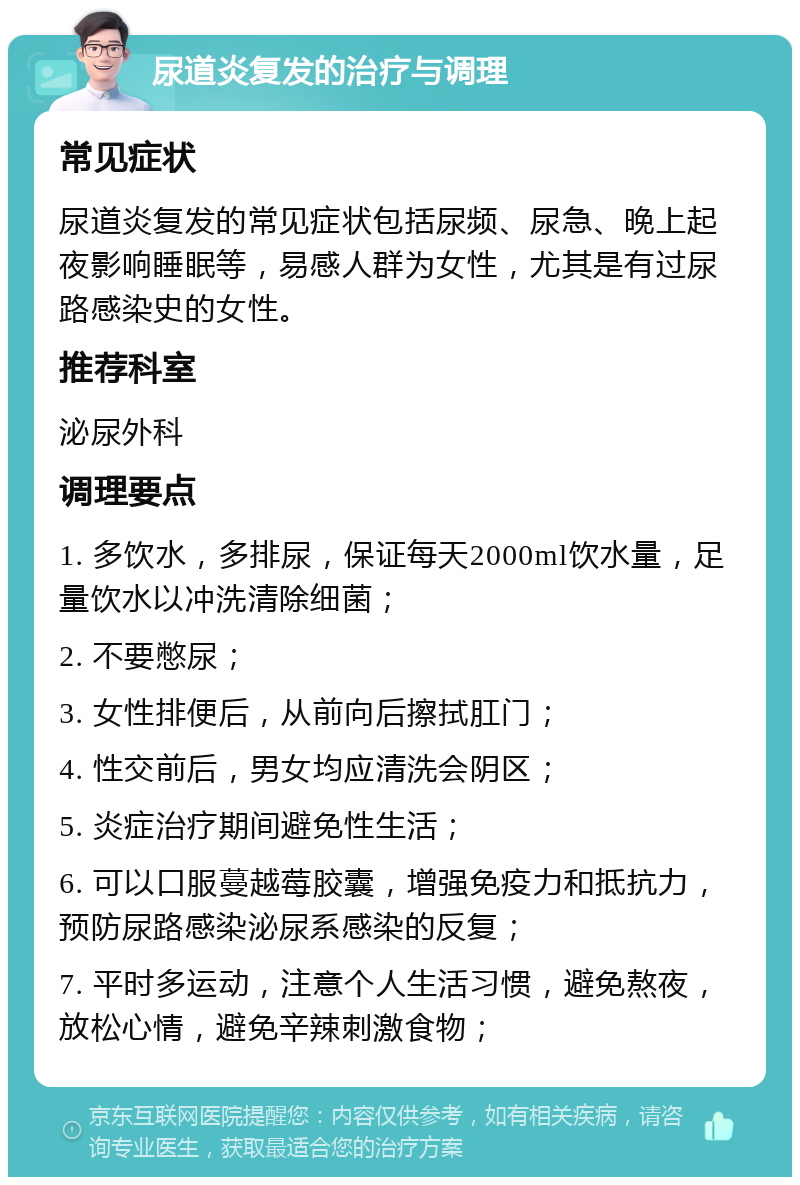 尿道炎复发的治疗与调理 常见症状 尿道炎复发的常见症状包括尿频、尿急、晚上起夜影响睡眠等，易感人群为女性，尤其是有过尿路感染史的女性。 推荐科室 泌尿外科 调理要点 1. 多饮水，多排尿，保证每天2000ml饮水量，足量饮水以冲洗清除细菌； 2. 不要憋尿； 3. 女性排便后，从前向后擦拭肛门； 4. 性交前后，男女均应清洗会阴区； 5. 炎症治疗期间避免性生活； 6. 可以口服蔓越莓胶囊，增强免疫力和抵抗力，预防尿路感染泌尿系感染的反复； 7. 平时多运动，注意个人生活习惯，避免熬夜，放松心情，避免辛辣刺激食物；