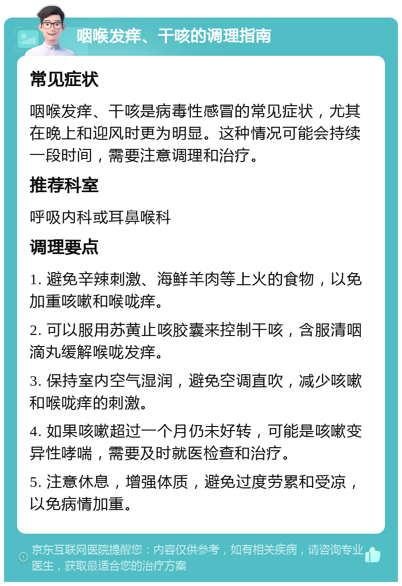 咽喉发痒、干咳的调理指南 常见症状 咽喉发痒、干咳是病毒性感冒的常见症状，尤其在晚上和迎风时更为明显。这种情况可能会持续一段时间，需要注意调理和治疗。 推荐科室 呼吸内科或耳鼻喉科 调理要点 1. 避免辛辣刺激、海鲜羊肉等上火的食物，以免加重咳嗽和喉咙痒。 2. 可以服用苏黄止咳胶囊来控制干咳，含服清咽滴丸缓解喉咙发痒。 3. 保持室内空气湿润，避免空调直吹，减少咳嗽和喉咙痒的刺激。 4. 如果咳嗽超过一个月仍未好转，可能是咳嗽变异性哮喘，需要及时就医检查和治疗。 5. 注意休息，增强体质，避免过度劳累和受凉，以免病情加重。