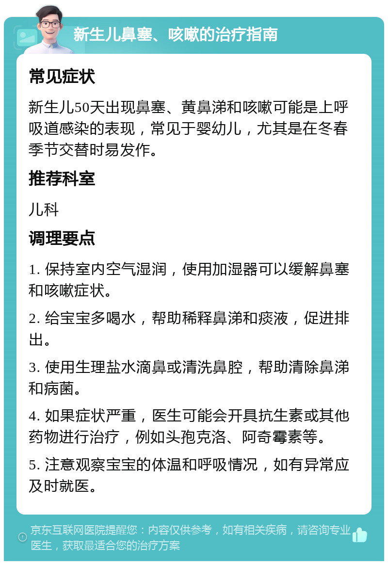 新生儿鼻塞、咳嗽的治疗指南 常见症状 新生儿50天出现鼻塞、黄鼻涕和咳嗽可能是上呼吸道感染的表现，常见于婴幼儿，尤其是在冬春季节交替时易发作。 推荐科室 儿科 调理要点 1. 保持室内空气湿润，使用加湿器可以缓解鼻塞和咳嗽症状。 2. 给宝宝多喝水，帮助稀释鼻涕和痰液，促进排出。 3. 使用生理盐水滴鼻或清洗鼻腔，帮助清除鼻涕和病菌。 4. 如果症状严重，医生可能会开具抗生素或其他药物进行治疗，例如头孢克洛、阿奇霉素等。 5. 注意观察宝宝的体温和呼吸情况，如有异常应及时就医。