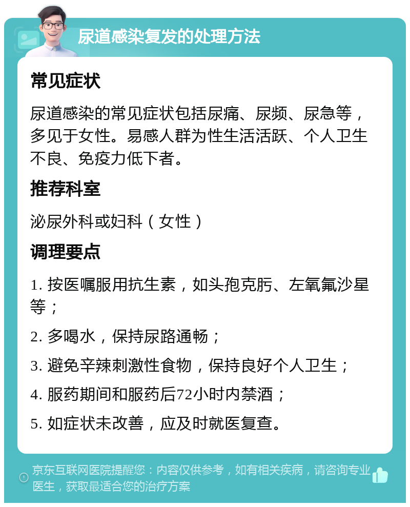 尿道感染复发的处理方法 常见症状 尿道感染的常见症状包括尿痛、尿频、尿急等，多见于女性。易感人群为性生活活跃、个人卫生不良、免疫力低下者。 推荐科室 泌尿外科或妇科（女性） 调理要点 1. 按医嘱服用抗生素，如头孢克肟、左氧氟沙星等； 2. 多喝水，保持尿路通畅； 3. 避免辛辣刺激性食物，保持良好个人卫生； 4. 服药期间和服药后72小时内禁酒； 5. 如症状未改善，应及时就医复查。