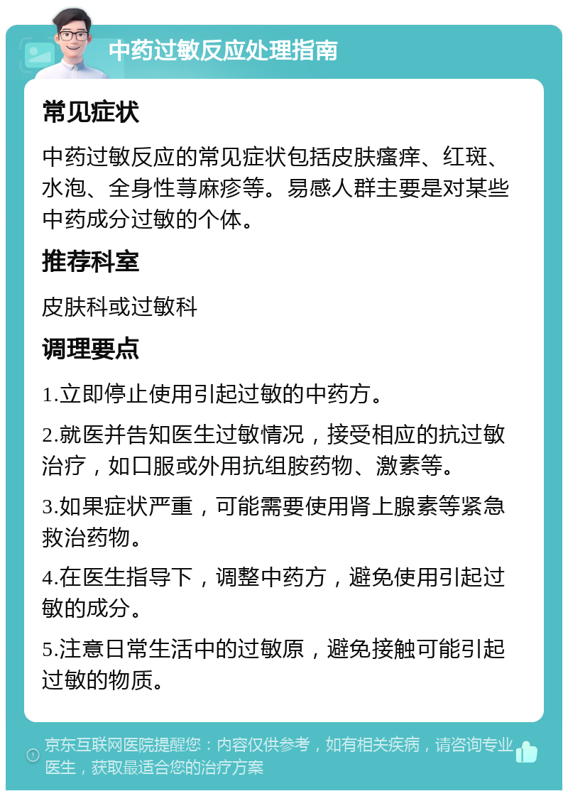 中药过敏反应处理指南 常见症状 中药过敏反应的常见症状包括皮肤瘙痒、红斑、水泡、全身性荨麻疹等。易感人群主要是对某些中药成分过敏的个体。 推荐科室 皮肤科或过敏科 调理要点 1.立即停止使用引起过敏的中药方。 2.就医并告知医生过敏情况，接受相应的抗过敏治疗，如口服或外用抗组胺药物、激素等。 3.如果症状严重，可能需要使用肾上腺素等紧急救治药物。 4.在医生指导下，调整中药方，避免使用引起过敏的成分。 5.注意日常生活中的过敏原，避免接触可能引起过敏的物质。