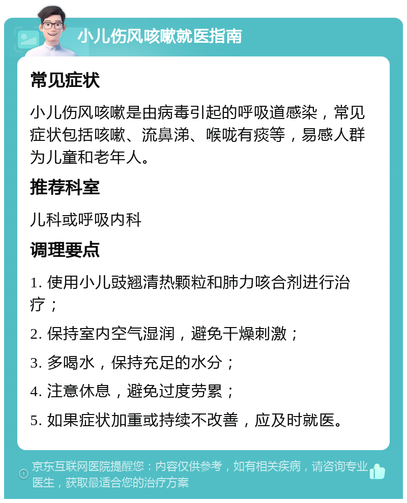 小儿伤风咳嗽就医指南 常见症状 小儿伤风咳嗽是由病毒引起的呼吸道感染，常见症状包括咳嗽、流鼻涕、喉咙有痰等，易感人群为儿童和老年人。 推荐科室 儿科或呼吸内科 调理要点 1. 使用小儿豉翘清热颗粒和肺力咳合剂进行治疗； 2. 保持室内空气湿润，避免干燥刺激； 3. 多喝水，保持充足的水分； 4. 注意休息，避免过度劳累； 5. 如果症状加重或持续不改善，应及时就医。