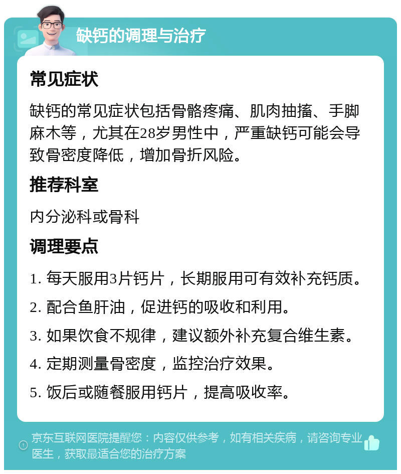 缺钙的调理与治疗 常见症状 缺钙的常见症状包括骨骼疼痛、肌肉抽搐、手脚麻木等，尤其在28岁男性中，严重缺钙可能会导致骨密度降低，增加骨折风险。 推荐科室 内分泌科或骨科 调理要点 1. 每天服用3片钙片，长期服用可有效补充钙质。 2. 配合鱼肝油，促进钙的吸收和利用。 3. 如果饮食不规律，建议额外补充复合维生素。 4. 定期测量骨密度，监控治疗效果。 5. 饭后或随餐服用钙片，提高吸收率。