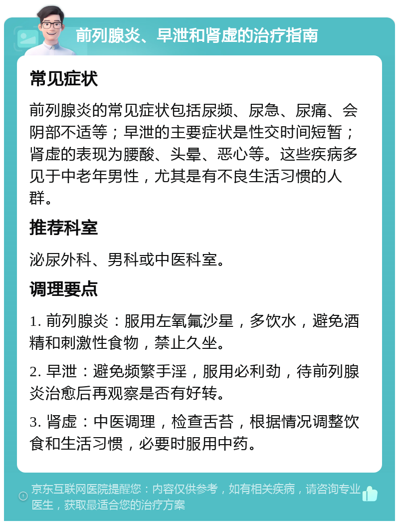 前列腺炎、早泄和肾虚的治疗指南 常见症状 前列腺炎的常见症状包括尿频、尿急、尿痛、会阴部不适等；早泄的主要症状是性交时间短暂；肾虚的表现为腰酸、头晕、恶心等。这些疾病多见于中老年男性，尤其是有不良生活习惯的人群。 推荐科室 泌尿外科、男科或中医科室。 调理要点 1. 前列腺炎：服用左氧氟沙星，多饮水，避免酒精和刺激性食物，禁止久坐。 2. 早泄：避免频繁手淫，服用必利劲，待前列腺炎治愈后再观察是否有好转。 3. 肾虚：中医调理，检查舌苔，根据情况调整饮食和生活习惯，必要时服用中药。