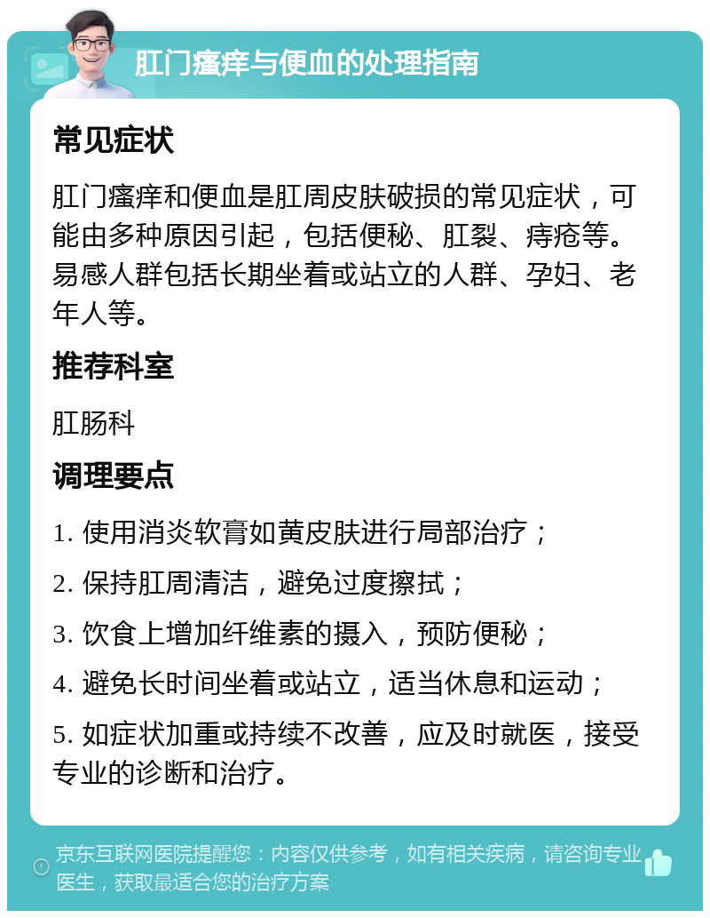 肛门瘙痒与便血的处理指南 常见症状 肛门瘙痒和便血是肛周皮肤破损的常见症状，可能由多种原因引起，包括便秘、肛裂、痔疮等。易感人群包括长期坐着或站立的人群、孕妇、老年人等。 推荐科室 肛肠科 调理要点 1. 使用消炎软膏如黄皮肤进行局部治疗； 2. 保持肛周清洁，避免过度擦拭； 3. 饮食上增加纤维素的摄入，预防便秘； 4. 避免长时间坐着或站立，适当休息和运动； 5. 如症状加重或持续不改善，应及时就医，接受专业的诊断和治疗。