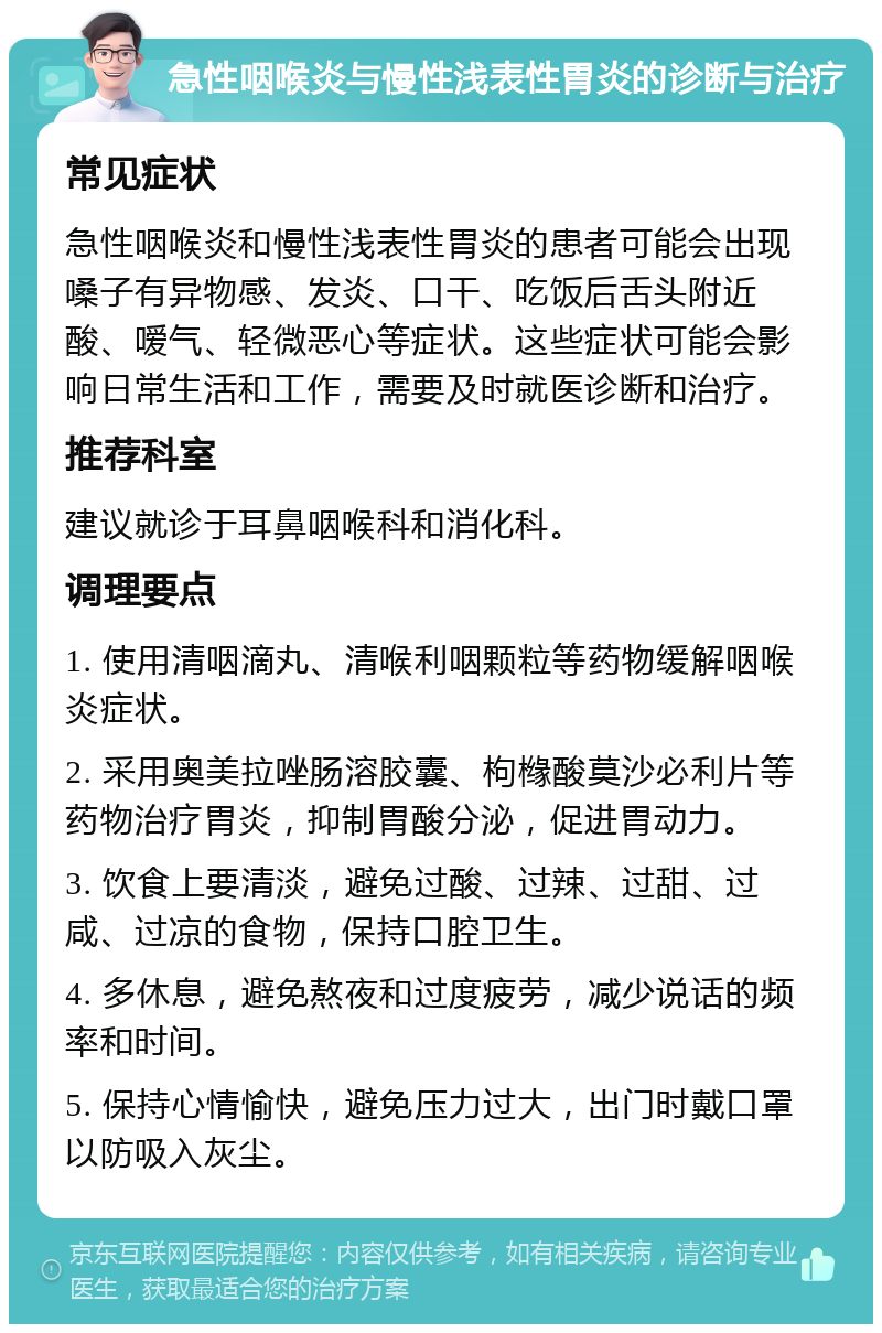 急性咽喉炎与慢性浅表性胃炎的诊断与治疗 常见症状 急性咽喉炎和慢性浅表性胃炎的患者可能会出现嗓子有异物感、发炎、口干、吃饭后舌头附近酸、嗳气、轻微恶心等症状。这些症状可能会影响日常生活和工作，需要及时就医诊断和治疗。 推荐科室 建议就诊于耳鼻咽喉科和消化科。 调理要点 1. 使用清咽滴丸、清喉利咽颗粒等药物缓解咽喉炎症状。 2. 采用奥美拉唑肠溶胶囊、枸橼酸莫沙必利片等药物治疗胃炎，抑制胃酸分泌，促进胃动力。 3. 饮食上要清淡，避免过酸、过辣、过甜、过咸、过凉的食物，保持口腔卫生。 4. 多休息，避免熬夜和过度疲劳，减少说话的频率和时间。 5. 保持心情愉快，避免压力过大，出门时戴口罩以防吸入灰尘。