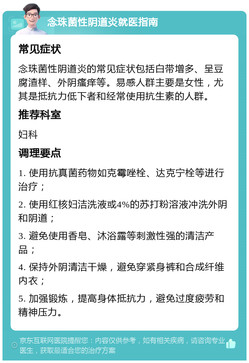 念珠菌性阴道炎就医指南 常见症状 念珠菌性阴道炎的常见症状包括白带增多、呈豆腐渣样、外阴瘙痒等。易感人群主要是女性，尤其是抵抗力低下者和经常使用抗生素的人群。 推荐科室 妇科 调理要点 1. 使用抗真菌药物如克霉唑栓、达克宁栓等进行治疗； 2. 使用红核妇洁洗液或4%的苏打粉溶液冲洗外阴和阴道； 3. 避免使用香皂、沐浴露等刺激性强的清洁产品； 4. 保持外阴清洁干燥，避免穿紧身裤和合成纤维内衣； 5. 加强锻炼，提高身体抵抗力，避免过度疲劳和精神压力。