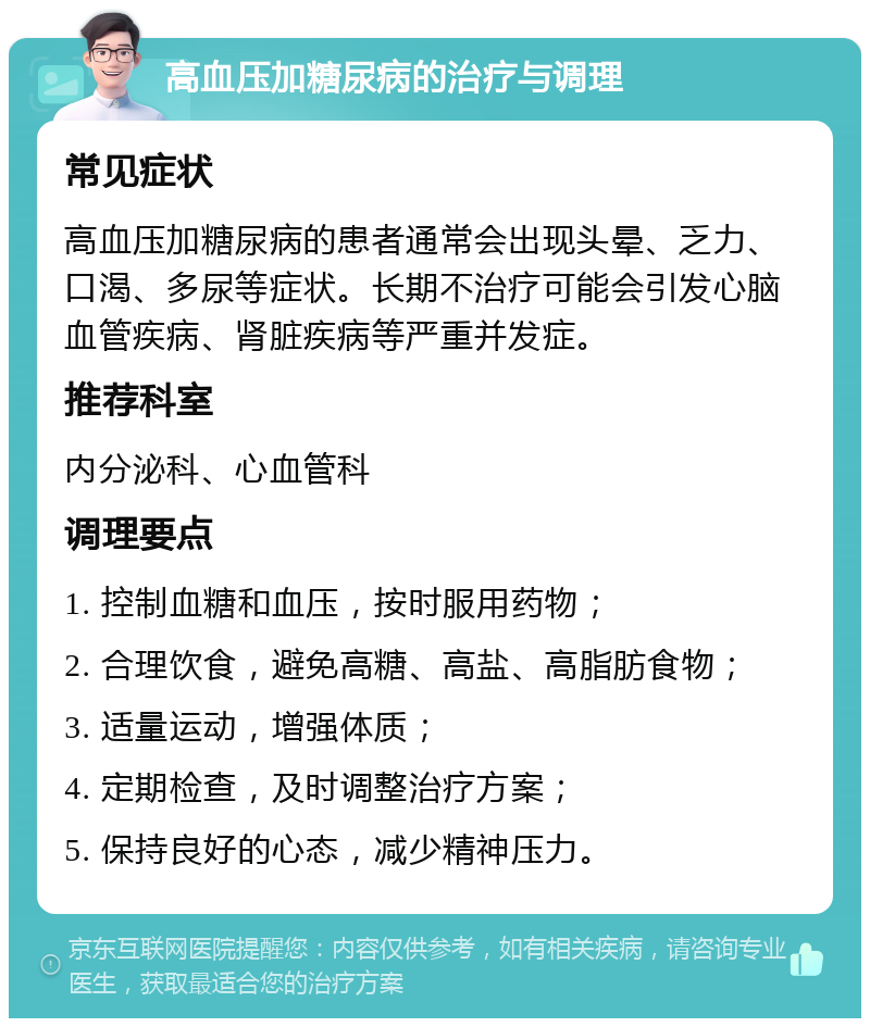 高血压加糖尿病的治疗与调理 常见症状 高血压加糖尿病的患者通常会出现头晕、乏力、口渴、多尿等症状。长期不治疗可能会引发心脑血管疾病、肾脏疾病等严重并发症。 推荐科室 内分泌科、心血管科 调理要点 1. 控制血糖和血压，按时服用药物； 2. 合理饮食，避免高糖、高盐、高脂肪食物； 3. 适量运动，增强体质； 4. 定期检查，及时调整治疗方案； 5. 保持良好的心态，减少精神压力。