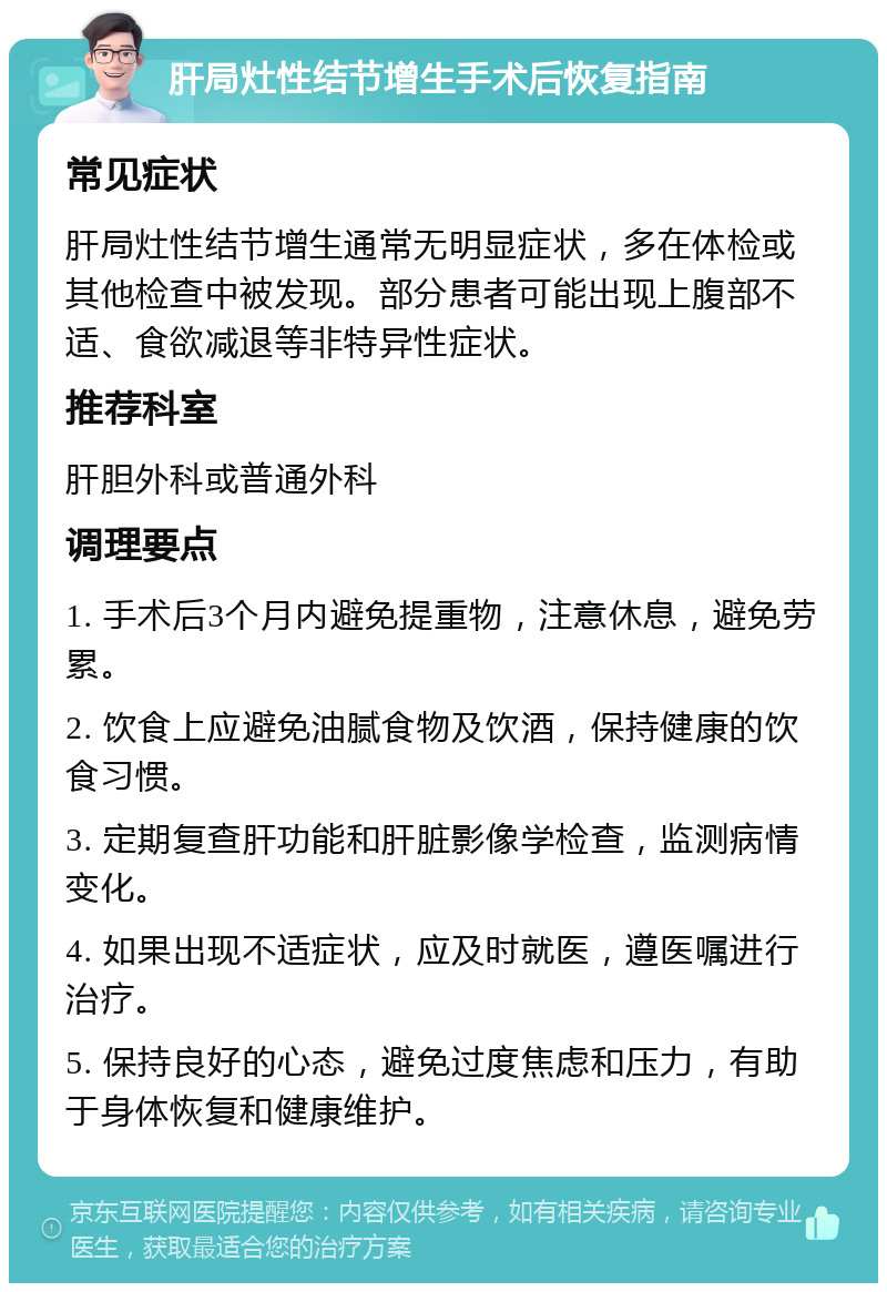 肝局灶性结节增生手术后恢复指南 常见症状 肝局灶性结节增生通常无明显症状，多在体检或其他检查中被发现。部分患者可能出现上腹部不适、食欲减退等非特异性症状。 推荐科室 肝胆外科或普通外科 调理要点 1. 手术后3个月内避免提重物，注意休息，避免劳累。 2. 饮食上应避免油腻食物及饮酒，保持健康的饮食习惯。 3. 定期复查肝功能和肝脏影像学检查，监测病情变化。 4. 如果出现不适症状，应及时就医，遵医嘱进行治疗。 5. 保持良好的心态，避免过度焦虑和压力，有助于身体恢复和健康维护。