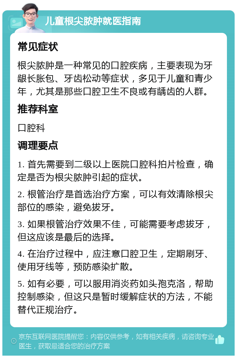 儿童根尖脓肿就医指南 常见症状 根尖脓肿是一种常见的口腔疾病，主要表现为牙龈长胀包、牙齿松动等症状，多见于儿童和青少年，尤其是那些口腔卫生不良或有龋齿的人群。 推荐科室 口腔科 调理要点 1. 首先需要到二级以上医院口腔科拍片检查，确定是否为根尖脓肿引起的症状。 2. 根管治疗是首选治疗方案，可以有效清除根尖部位的感染，避免拔牙。 3. 如果根管治疗效果不佳，可能需要考虑拔牙，但这应该是最后的选择。 4. 在治疗过程中，应注意口腔卫生，定期刷牙、使用牙线等，预防感染扩散。 5. 如有必要，可以服用消炎药如头孢克洛，帮助控制感染，但这只是暂时缓解症状的方法，不能替代正规治疗。