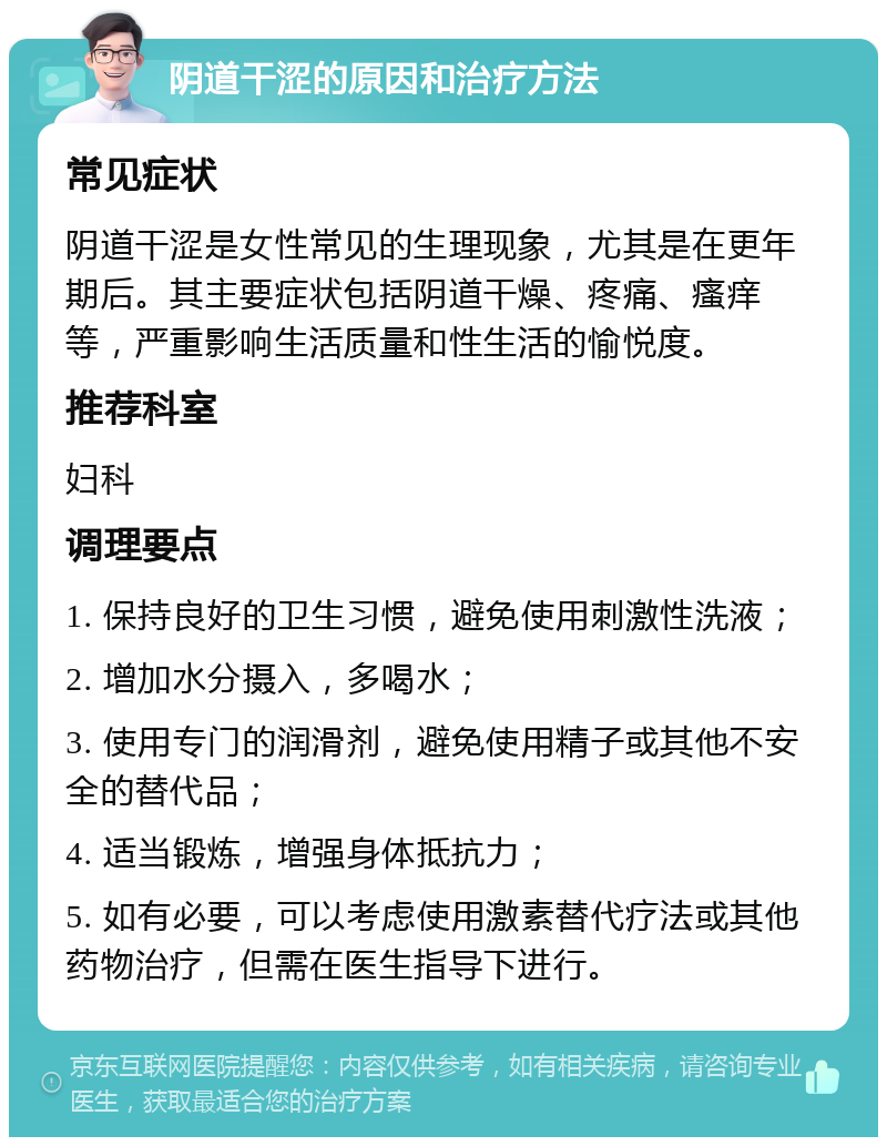 阴道干涩的原因和治疗方法 常见症状 阴道干涩是女性常见的生理现象，尤其是在更年期后。其主要症状包括阴道干燥、疼痛、瘙痒等，严重影响生活质量和性生活的愉悦度。 推荐科室 妇科 调理要点 1. 保持良好的卫生习惯，避免使用刺激性洗液； 2. 增加水分摄入，多喝水； 3. 使用专门的润滑剂，避免使用精子或其他不安全的替代品； 4. 适当锻炼，增强身体抵抗力； 5. 如有必要，可以考虑使用激素替代疗法或其他药物治疗，但需在医生指导下进行。