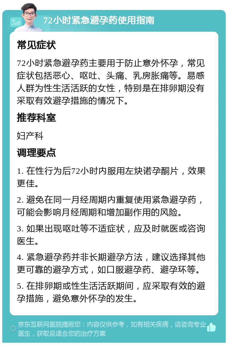 72小时紧急避孕药使用指南 常见症状 72小时紧急避孕药主要用于防止意外怀孕，常见症状包括恶心、呕吐、头痛、乳房胀痛等。易感人群为性生活活跃的女性，特别是在排卵期没有采取有效避孕措施的情况下。 推荐科室 妇产科 调理要点 1. 在性行为后72小时内服用左炔诺孕酮片，效果更佳。 2. 避免在同一月经周期内重复使用紧急避孕药，可能会影响月经周期和增加副作用的风险。 3. 如果出现呕吐等不适症状，应及时就医或咨询医生。 4. 紧急避孕药并非长期避孕方法，建议选择其他更可靠的避孕方式，如口服避孕药、避孕环等。 5. 在排卵期或性生活活跃期间，应采取有效的避孕措施，避免意外怀孕的发生。