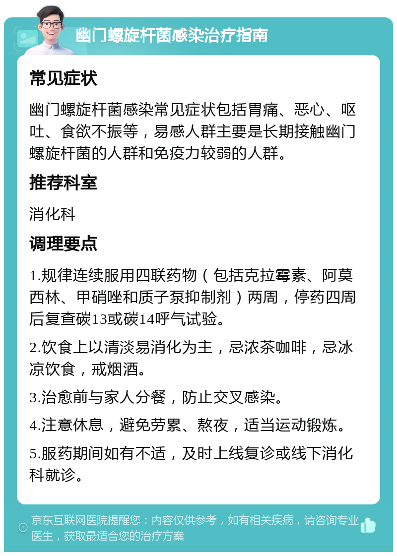 幽门螺旋杆菌感染治疗指南 常见症状 幽门螺旋杆菌感染常见症状包括胃痛、恶心、呕吐、食欲不振等，易感人群主要是长期接触幽门螺旋杆菌的人群和免疫力较弱的人群。 推荐科室 消化科 调理要点 1.规律连续服用四联药物（包括克拉霉素、阿莫西林、甲硝唑和质子泵抑制剂）两周，停药四周后复查碳13或碳14呼气试验。 2.饮食上以清淡易消化为主，忌浓茶咖啡，忌冰凉饮食，戒烟酒。 3.治愈前与家人分餐，防止交叉感染。 4.注意休息，避免劳累、熬夜，适当运动锻炼。 5.服药期间如有不适，及时上线复诊或线下消化科就诊。