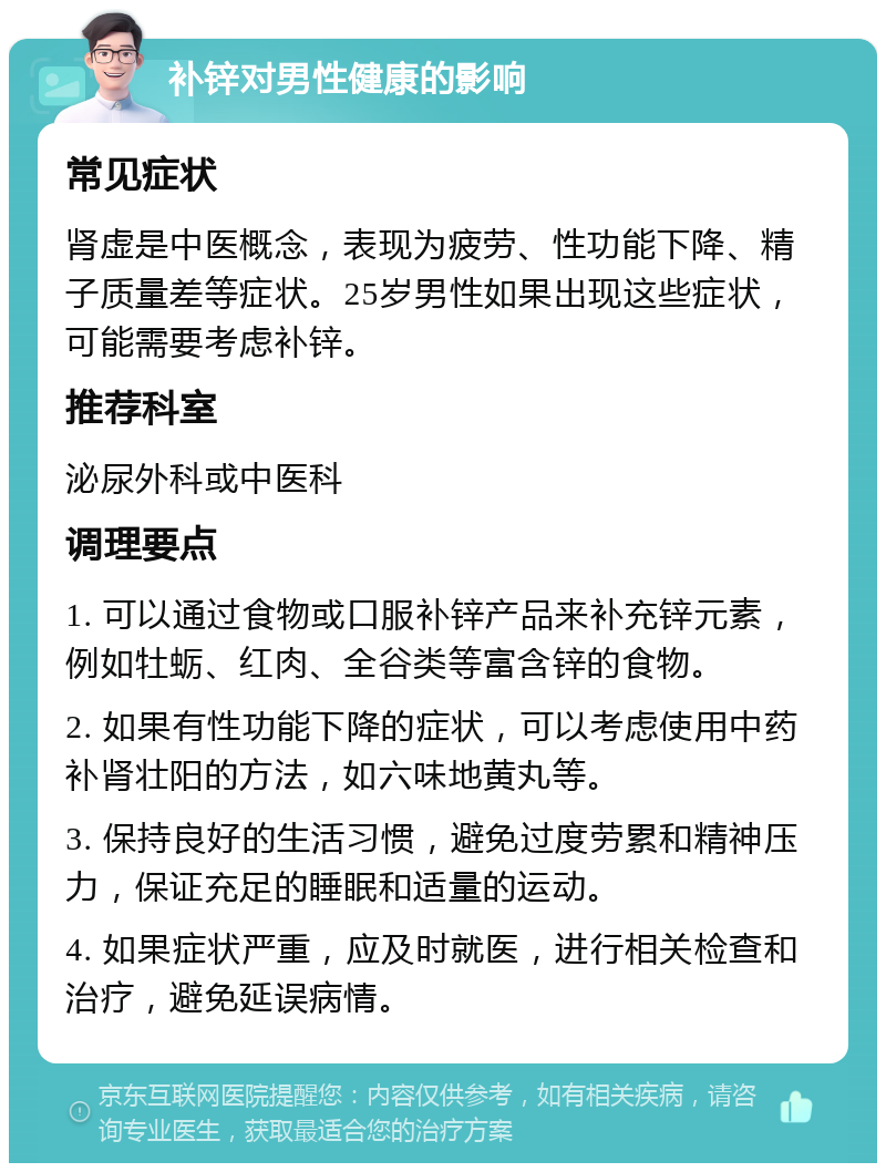 补锌对男性健康的影响 常见症状 肾虚是中医概念，表现为疲劳、性功能下降、精子质量差等症状。25岁男性如果出现这些症状，可能需要考虑补锌。 推荐科室 泌尿外科或中医科 调理要点 1. 可以通过食物或口服补锌产品来补充锌元素，例如牡蛎、红肉、全谷类等富含锌的食物。 2. 如果有性功能下降的症状，可以考虑使用中药补肾壮阳的方法，如六味地黄丸等。 3. 保持良好的生活习惯，避免过度劳累和精神压力，保证充足的睡眠和适量的运动。 4. 如果症状严重，应及时就医，进行相关检查和治疗，避免延误病情。