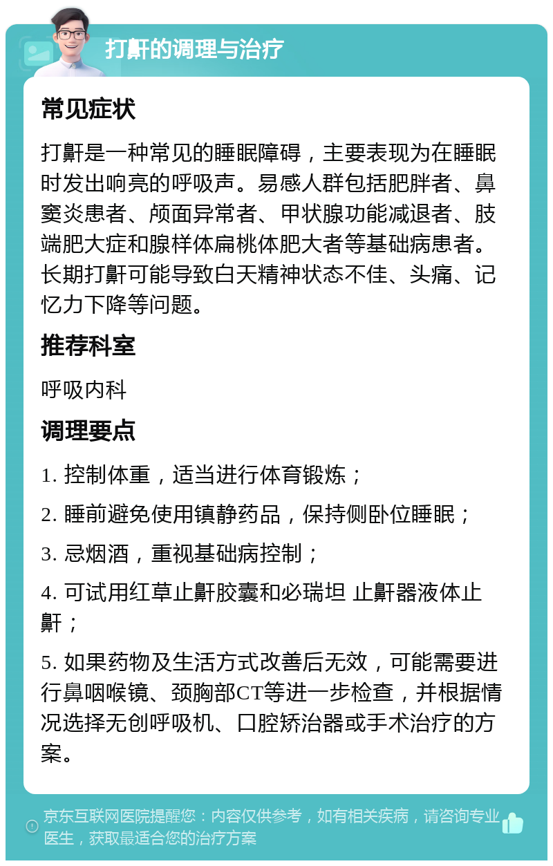 打鼾的调理与治疗 常见症状 打鼾是一种常见的睡眠障碍，主要表现为在睡眠时发出响亮的呼吸声。易感人群包括肥胖者、鼻窦炎患者、颅面异常者、甲状腺功能减退者、肢端肥大症和腺样体扁桃体肥大者等基础病患者。长期打鼾可能导致白天精神状态不佳、头痛、记忆力下降等问题。 推荐科室 呼吸内科 调理要点 1. 控制体重，适当进行体育锻炼； 2. 睡前避免使用镇静药品，保持侧卧位睡眠； 3. 忌烟酒，重视基础病控制； 4. 可试用红草止鼾胶囊和必瑞坦 止鼾器液体止鼾； 5. 如果药物及生活方式改善后无效，可能需要进行鼻咽喉镜、颈胸部CT等进一步检查，并根据情况选择无创呼吸机、口腔矫治器或手术治疗的方案。