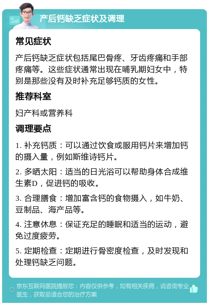 产后钙缺乏症状及调理 常见症状 产后钙缺乏症状包括尾巴骨疼、牙齿疼痛和手部疼痛等。这些症状通常出现在哺乳期妇女中，特别是那些没有及时补充足够钙质的女性。 推荐科室 妇产科或营养科 调理要点 1. 补充钙质：可以通过饮食或服用钙片来增加钙的摄入量，例如斯维诗钙片。 2. 多晒太阳：适当的日光浴可以帮助身体合成维生素D，促进钙的吸收。 3. 合理膳食：增加富含钙的食物摄入，如牛奶、豆制品、海产品等。 4. 注意休息：保证充足的睡眠和适当的运动，避免过度疲劳。 5. 定期检查：定期进行骨密度检查，及时发现和处理钙缺乏问题。