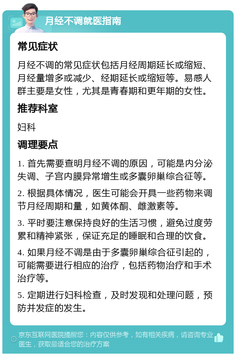 月经不调就医指南 常见症状 月经不调的常见症状包括月经周期延长或缩短、月经量增多或减少、经期延长或缩短等。易感人群主要是女性，尤其是青春期和更年期的女性。 推荐科室 妇科 调理要点 1. 首先需要查明月经不调的原因，可能是内分泌失调、子宫内膜异常增生或多囊卵巢综合征等。 2. 根据具体情况，医生可能会开具一些药物来调节月经周期和量，如黄体酮、雌激素等。 3. 平时要注意保持良好的生活习惯，避免过度劳累和精神紧张，保证充足的睡眠和合理的饮食。 4. 如果月经不调是由于多囊卵巢综合征引起的，可能需要进行相应的治疗，包括药物治疗和手术治疗等。 5. 定期进行妇科检查，及时发现和处理问题，预防并发症的发生。