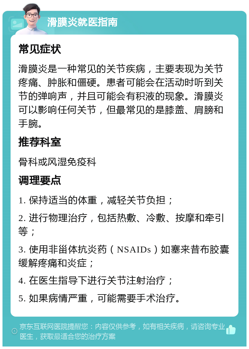 滑膜炎就医指南 常见症状 滑膜炎是一种常见的关节疾病，主要表现为关节疼痛、肿胀和僵硬。患者可能会在活动时听到关节的弹响声，并且可能会有积液的现象。滑膜炎可以影响任何关节，但最常见的是膝盖、肩膀和手腕。 推荐科室 骨科或风湿免疫科 调理要点 1. 保持适当的体重，减轻关节负担； 2. 进行物理治疗，包括热敷、冷敷、按摩和牵引等； 3. 使用非甾体抗炎药（NSAIDs）如塞来昔布胶囊缓解疼痛和炎症； 4. 在医生指导下进行关节注射治疗； 5. 如果病情严重，可能需要手术治疗。