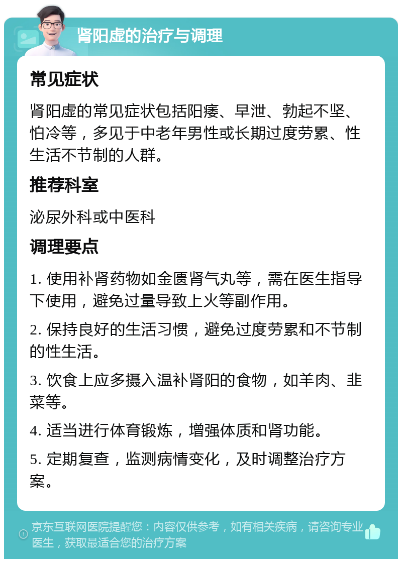 肾阳虚的治疗与调理 常见症状 肾阳虚的常见症状包括阳痿、早泄、勃起不坚、怕冷等，多见于中老年男性或长期过度劳累、性生活不节制的人群。 推荐科室 泌尿外科或中医科 调理要点 1. 使用补肾药物如金匮肾气丸等，需在医生指导下使用，避免过量导致上火等副作用。 2. 保持良好的生活习惯，避免过度劳累和不节制的性生活。 3. 饮食上应多摄入温补肾阳的食物，如羊肉、韭菜等。 4. 适当进行体育锻炼，增强体质和肾功能。 5. 定期复查，监测病情变化，及时调整治疗方案。